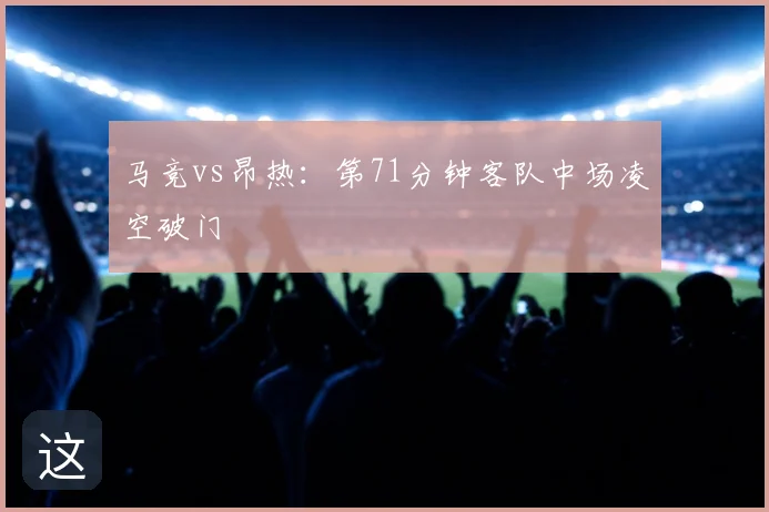 马竞vs昂热：第71分钟客队中场凌空破门
