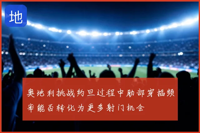 奥地利挑战约旦过程中肋部穿插频率能否转化为更多射门机会