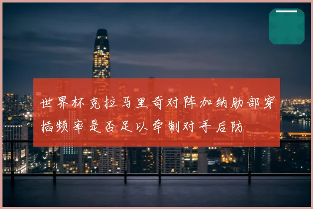 世界杯克拉马里奇对阵加纳肋部穿插频率是否足以牵制对手后防