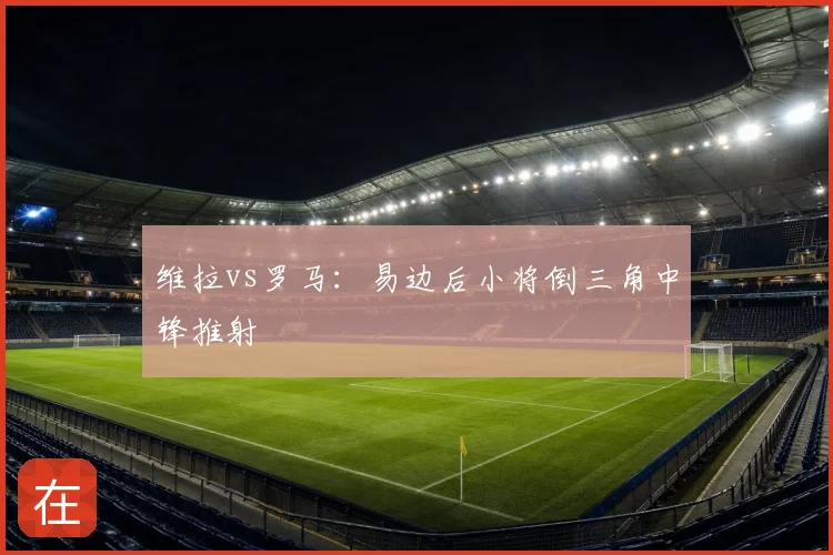 维拉vs罗马:易边后小将倒三角中锋推射